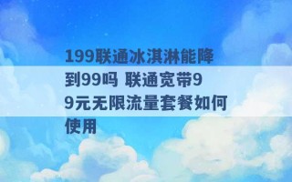 199联通冰淇淋能降到99吗 联通宽带99元无限流量套餐如何使用 