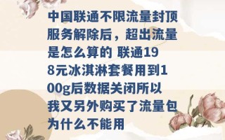 中国联通不限流量封顶服务解除后，超出流量是怎么算的 联通198元冰淇淋套餐用到100g后数据关闭所以我又另外购买了流量包为什么不能用 