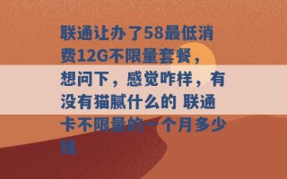 联通让办了58最低消费12G不限量套餐，想问下，感觉咋样，有没有猫腻什么的 联通卡不限量的一个月多少钱 