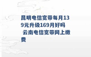 昆明电信宽带每月139元升级169月好吗 云南电信宽带网上缴费 