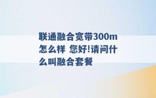 联通融合宽带300m怎么样 您好!请问什么叫融合套餐 