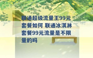 联通超级流量王99元套餐如何 联通冰淇淋套餐99元流量是不限量的吗 