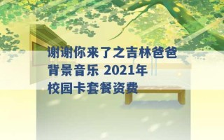 谢谢你来了之吉林爸爸背景音乐 2021年校园卡套餐资费 