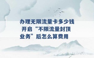 办理无限流量卡多少钱 开启“不限流量封顶业务”后怎么算费用 