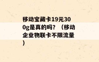 移动宝藏卡19元300g是真的吗？（移动企业物联卡不限流量 ）