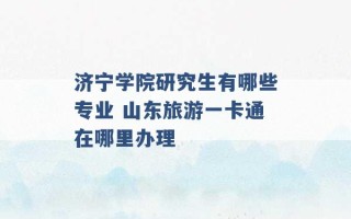 济宁学院研究生有哪些专业 山东旅游一卡通在哪里办理 