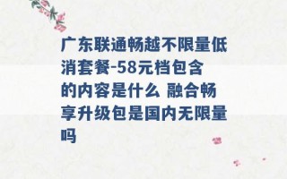 广东联通畅越不限量低消套餐-58元档包含的内容是什么 融合畅享升级包是国内无限量吗 