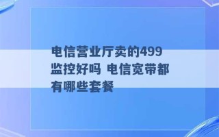 电信营业厅卖的499监控好吗 电信宽带都有哪些套餐 