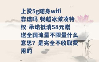 上赞5g随身wifi靠谱吗 畅越冰激凌特权-承诺抵消58元赠送全国流量不限量什么意思？是完全不收取费用的 