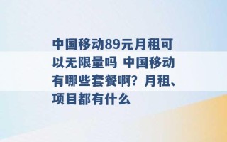 中国移动89元月租可以无限量吗 中国移动有哪些套餐啊？月租、项目都有什么 