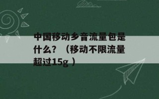 中国移动乡音流量包是什么？（移动不限流量超过15g ）