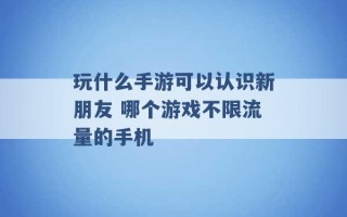 玩什么手游可以认识新朋友 哪个游戏不限流量的手机 