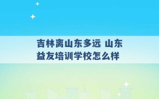 吉林离山东多远 山东益友培训学校怎么样 