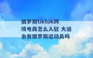 俄罗斯tiktok跨境电商怎么入驻 大运会有俄罗斯运动员吗 