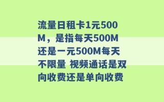 流量日租卡1元500M，是指每天500M还是一元500M每天不限量 视频通话是双向收费还是单向收费 