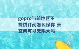 gopro当前地区不提供订阅怎么保存 云空间可以无限大吗 