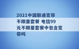 2021中国联通宽带不限量套餐 电信99元不限量套餐中包含宽带吗 