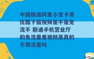 中国联通阿里小宝卡用优酷下载视频是不是免流不 联通手机营业厅的免流量看视频是真的不费流量吗 