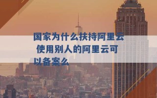 国家为什么扶持阿里云 使用别人的阿里云可以备案么 