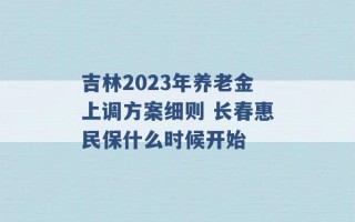 吉林2023年养老金上调方案细则 长春惠民保什么时候开始 