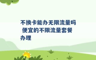 不换卡能办无限流量吗 便宜的不限流量套餐办理 