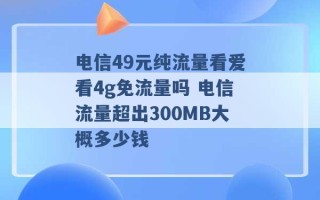 电信49元纯流量看爱看4g免流量吗 电信流量超出300MB大概多少钱 