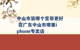 中山市装哪个宽带更好 在广东中山市哪里iphone专卖店 