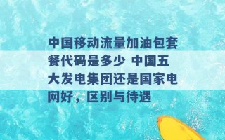 中国移动流量加油包套餐代码是多少 中国五大发电集团还是国家电网好，区别与待遇 