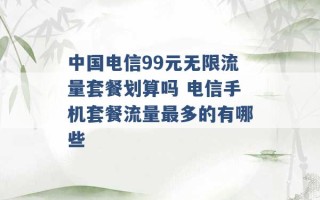 中国电信99元无限流量套餐划算吗 电信手机套餐流量最多的有哪些 