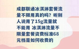 成都联通冰淇淋套餐流量不限用真的吗？听别人说用了15g流量就不能用 冰淇淋流量不限量套餐资费标准68元档是如何收费的 