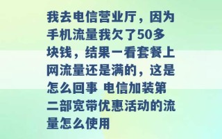 我去电信营业厅，因为手机流量我欠了50多块钱，结果一看套餐上网流量还是满的，这是怎么回事 电信加装第二部宽带优惠活动的流量怎么使用 