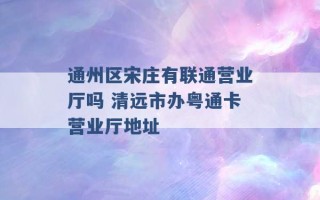 通州区宋庄有联通营业厅吗 清远市办粤通卡营业厅地址 