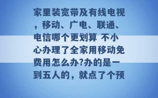 家里装宽带及有线电视，移动、广电、联通、电信哪个更划算 不小心办理了全家用移动免费用怎么办?办的是一到五人的，就点了个预 