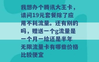 我想办个腾讯大王卡，请问19元套餐除了应用不耗流量。还有别的吗，赠送一个g流量是一个月一给还是半年 无限流量卡有哪些价格比较便宜 