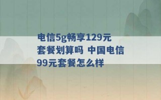 电信5g畅享129元套餐划算吗 中国电信99元套餐怎么样 