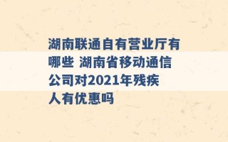 湖南联通自有营业厅有哪些 湖南省移动通信公司对2021年残疾人有优惠吗 