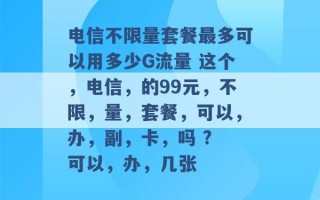 电信不限量套餐最多可以用多少G流量 这个，电信，的99元，不限，量，套餐，可以，办，副，卡，吗 ? 可以，办，几张 