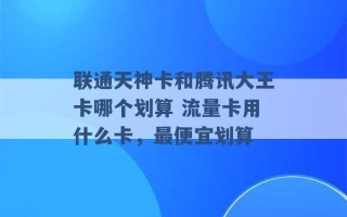 联通天神卡和腾讯大王卡哪个划算 流量卡用什么卡，最便宜划算 