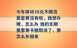 今年移动38元不限流量套餐没有啦，我想办理，怎么办 我的无限量套餐卡被取消了，要怎么补回来 