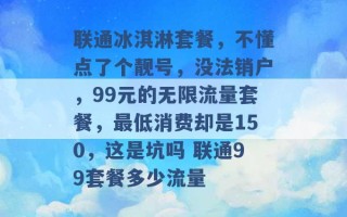 联通冰淇淋套餐，不懂点了个靓号，没法销户，99元的无限流量套餐，最低消费却是150，这是坑吗 联通99套餐多少流量 