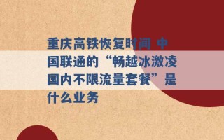 重庆高铁恢复时间 中国联通的“畅越冰激凌国内不限流量套餐”是什么业务 