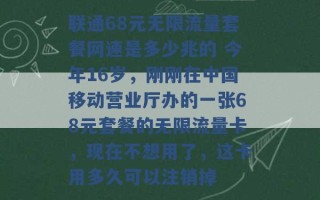 联通68元无限流量套餐网速是多少兆的 今年16岁，刚刚在中国移动营业厅办的一张68元套餐的无限流量卡，现在不想用了，这卡用多久可以注销掉 