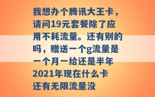 我想办个腾讯大王卡，请问19元套餐除了应用不耗流量。还有别的吗，赠送一个g流量是一个月一给还是半年 2021年现在什么卡还有无限流量没 