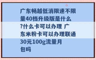 广东畅越低消限速不限量40档升级版是什么?什么卡可以办理 广东米粉卡可以办理联通30元100g流量月包吗 