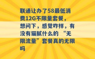 联通让办了58最低消费12G不限量套餐，想问下，感觉咋样，有没有猫腻什么的 “无限流量”套餐真的无限吗 