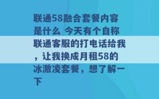 联通58融合套餐内容是什么 今天有个自称联通客服的打电话给我，让我换成月租58的冰激凌套餐，想了解一下 