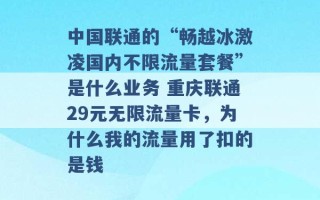 中国联通的“畅越冰激凌国内不限流量套餐”是什么业务 重庆联通29元无限流量卡，为什么我的流量用了扣的是钱 