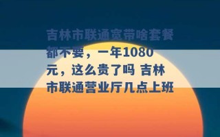 吉林市联通宽带啥套餐都不要，一年1080元，这么贵了吗 吉林市联通营业厅几点上班 