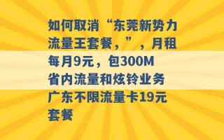 如何取消“东莞新势力流量王套餐，”，月租每月9元，包300M省内流量和炫铃业务 广东不限流量卡19元套餐 