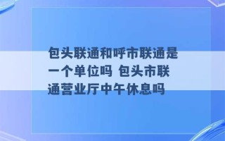 包头联通和呼市联通是一个单位吗 包头市联通营业厅中午休息吗 